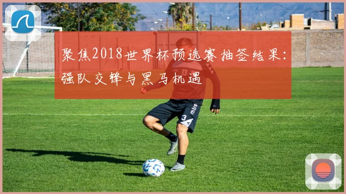 聚焦2018世界杯预选赛抽签结果：强队交锋与黑马机遇