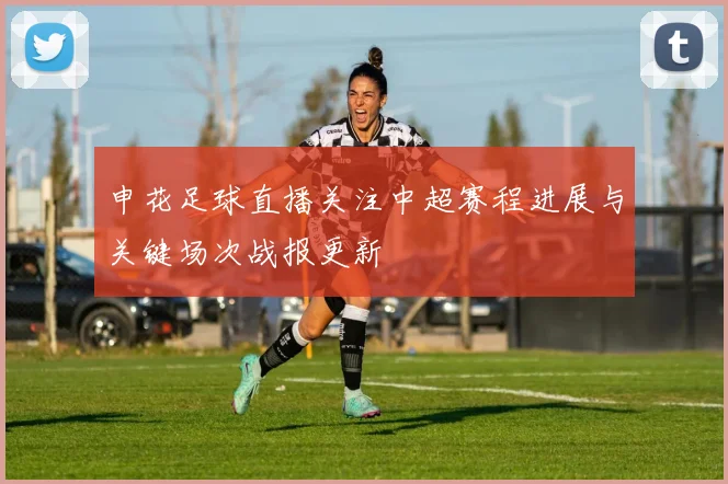 申花足球直播关注中超赛程进展与关键场次战报更新