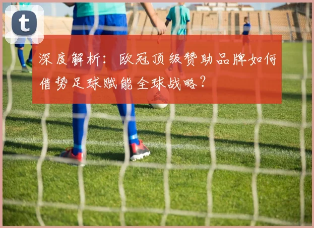 深度解析：欧冠顶级赞助品牌如何借势足球赋能全球战略？