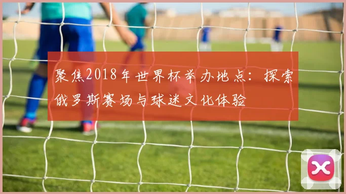 聚焦2018年世界杯举办地点：探索俄罗斯赛场与球迷文化体验