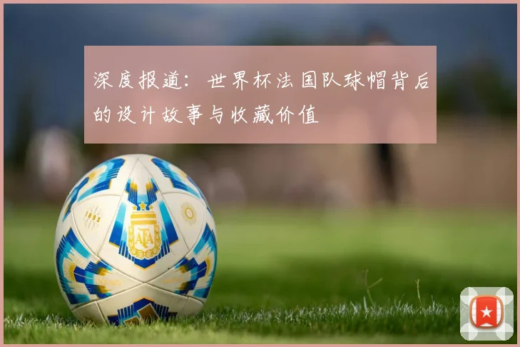 深度报道：世界杯法国队球帽背后的设计故事与收藏价值