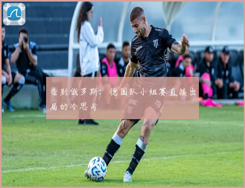 告别俄罗斯:德国队小组赛直接出局的冷思考