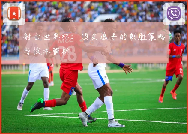 射击世界杯：顶尖选手的制胜策略与技术解析