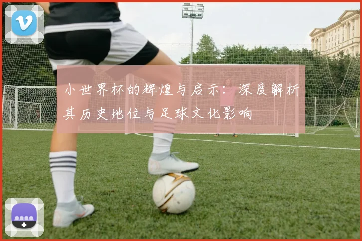 小世界杯的辉煌与启示：深度解析其历史地位与足球文化影响