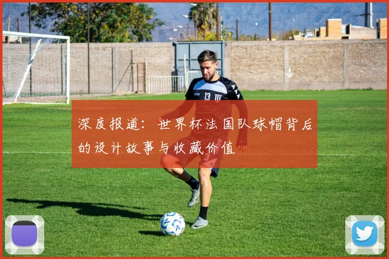 深度报道：世界杯法国队球帽背后的设计故事与收藏价值